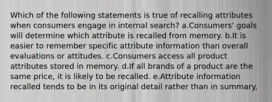 Which of the following statements is true of recalling attributes when consumers engage in internal search? a.​Consumers' goals will determine which attribute is recalled from memory. b.It is easier to remember specific attribute information than overall evaluations or attitudes. c.Consumers access all product attributes stored in memory. d.If all brands of a product are the same price, it is likely to be recalled. e.Attribute information recalled tends to be in its original detail rather than in summary.