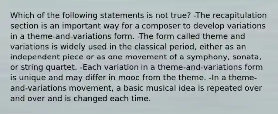 Which of the following statements is not true? -The recapitulation section is an important way for a composer to develop variations in a theme-and-variations form. -The form called theme and variations is widely used in the classical period, either as an independent piece or as one movement of a symphony, sonata, or string quartet. -Each variation in a theme-and-variations form is unique and may differ in mood from the theme. -In a theme-and-variations movement, a basic musical idea is repeated over and over and is changed each time.