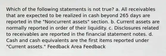 Which of the following statements is not true? a. All receivables that are expected to be realized in cash beyond 265 days are reported in the "Noncurrent assets" section. b. Current assets are normally reported in order of their liquidity. c. Disclosures related to receivables are reported in the financial statement notes. d. Cash and cash equivalents are the first items reported under "Current assets." Feedback Area Feedback