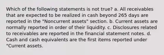 Which of the following statements is not true? a. All receivables that are expected to be realized in cash beyond 265 days are reported in the "Noncurrent assets" section. b. Current assets are normally reported in order of their liquidity. c. Disclosures related to receivables are reported in the financial statement notes. d. Cash and cash equivalents are the first items reported under "Current assets.