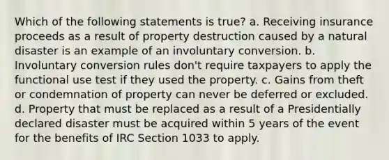 Which of the following statements is true? a. Receiving insurance proceeds as a result of property destruction caused by a natural disaster is an example of an involuntary conversion. b. Involuntary conversion rules don't require taxpayers to apply the functional use test if they used the property. c. Gains from theft or condemnation of property can never be deferred or excluded. d. Property that must be replaced as a result of a Presidentially declared disaster must be acquired within 5 years of the event for the benefits of IRC Section 1033 to apply.