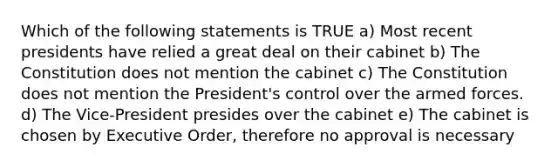 Which of the following statements is TRUE a) Most recent presidents have relied a great deal on their cabinet b) The Constitution does not mention the cabinet c) The Constitution does not mention the President's control over the armed forces. d) The Vice-President presides over the cabinet e) The cabinet is chosen by Executive Order, therefore no approval is necessary