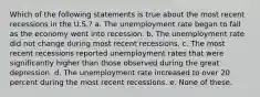 Which of the following statements is true about the most recent recessions in the U.S.? a. The unemployment rate began to fall as the economy went into recession. b. The unemployment rate did not change during most recent recessions. c. The most recent recessions reported unemployment rates that were significantly higher than those observed during the great depression. d. The unemployment rate increased to over 20 percent during the most recent recessions. e. None of these.