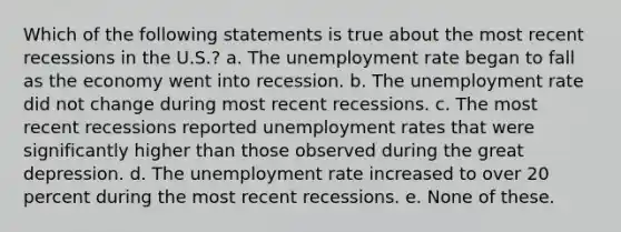 Which of the following statements is true about the most recent recessions in the U.S.? a. The unemployment rate began to fall as the economy went into recession. b. The unemployment rate did not change during most recent recessions. c. The most recent recessions reported unemployment rates that were significantly higher than those observed during the great depression. d. The unemployment rate increased to over 20 percent during the most recent recessions. e. None of these.