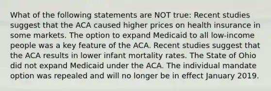 What of the following statements are NOT true: Recent studies suggest that the ACA caused higher prices on health insurance in some markets. The option to expand Medicaid to all low-income people was a key feature of the ACA. Recent studies suggest that the ACA results in lower infant mortality rates. The State of Ohio did not expand Medicaid under the ACA. The individual mandate option was repealed and will no longer be in effect January 2019.