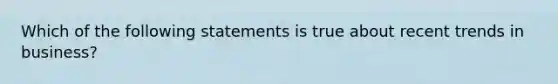 ​Which of the following statements is true about recent trends in business?