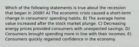 Which of the following statements is true about the recession that began in 2008? A) The economic crisis caused a short-term change in consumers' spending habits. B) The average home value increased after the stock market plunge. C) Decreasing energy prices provided consumers with unexpected savings. D) Consumers brought spending more in line with their incomes. E) Consumers quickly regained confidence in the economy.