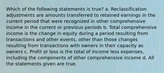 Which of the following statements is true? a. Reclassification adjustments are amounts transferred to retained earnings in the current period that were recognized in other comprehensive income in the current or previous periods b. Total comprehensive income is the change in equity during a period resulting from transactions and other events, other than those changes resulting from transactions with owners in their capacity as owners c. Profit or loss is the total of income less expenses, including the components of other comprehensive income d. All the statements given are true.