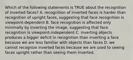 Which of the following statements is TRUE about the recognition of inverted faces? A. recognition of inverted faces is harder than recognition of upright faces, suggesting that face recognition is viewpoint-dependent B. face recognition is affected only minimally by inverting the image, suggesting that face recognition is viewpoint-independent C. inverting objects produces a bigger deficit in recognition than inverting a face because we are less familiar with objects than faces D. we cannot recognize inverted faces because we are used to seeing faces upright rather than seeing them inverted.