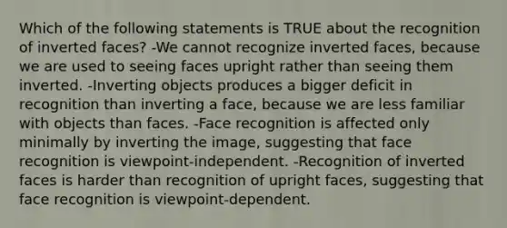 Which of the following statements is TRUE about the recognition of inverted faces? -We cannot recognize inverted faces, because we are used to seeing faces upright rather than seeing them inverted. -Inverting objects produces a bigger deficit in recognition than inverting a face, because we are less familiar with objects than faces. -Face recognition is affected only minimally by inverting the image, suggesting that face recognition is viewpoint-independent. -Recognition of inverted faces is harder than recognition of upright faces, suggesting that face recognition is viewpoint-dependent.