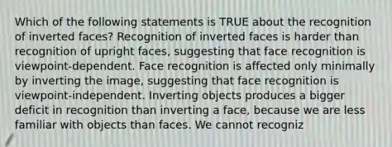 Which of the following statements is TRUE about the recognition of inverted faces? Recognition of inverted faces is harder than recognition of upright faces, suggesting that face recognition is viewpoint-dependent. Face recognition is affected only minimally by inverting the image, suggesting that face recognition is viewpoint-independent. Inverting objects produces a bigger deficit in recognition than inverting a face, because we are less familiar with objects than faces. We cannot recogniz