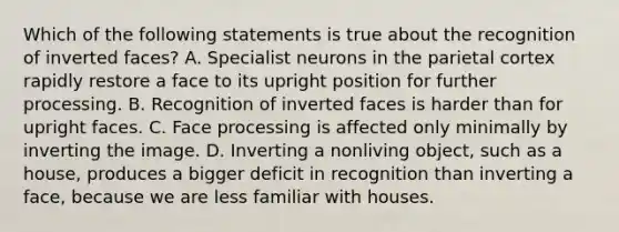 Which of the following statements is true about the recognition of inverted faces? A. Specialist neurons in the parietal cortex rapidly restore a face to its upright position for further processing. B. Recognition of inverted faces is harder than for upright faces. C. Face processing is affected only minimally by inverting the image. D. Inverting a nonliving object, such as a house, produces a bigger deficit in recognition than inverting a face, because we are less familiar with houses.