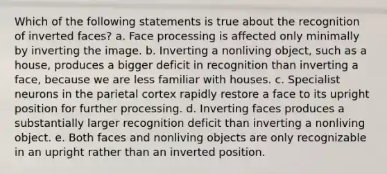 Which of the following statements is true about the recognition of inverted faces? a. Face processing is affected only minimally by inverting the image. b. Inverting a nonliving object, such as a house, produces a bigger deficit in recognition than inverting a face, because we are less familiar with houses. c. Specialist neurons in the parietal cortex rapidly restore a face to its upright position for further processing. d. Inverting faces produces a substantially larger recognition deficit than inverting a nonliving object. e. Both faces and nonliving objects are only recognizable in an upright rather than an inverted position.