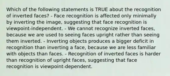 Which of the following statements is TRUE about the recognition of inverted faces? - Face recognition is affected only minimally by inverting the image, suggesting that face recognition is viewpoint-independent. - We cannot recognize inverted faces, because we are used to seeing faces upright rather than seeing them inverted. - Inverting objects produces a bigger deficit in recognition than inverting a face, because we are less familiar with objects than faces. - Recognition of inverted faces is harder than recognition of upright faces, suggesting that face recognition is viewpoint-dependent.