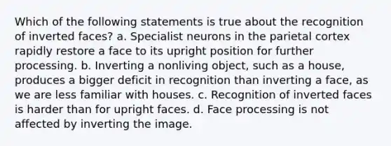 Which of the following statements is true about the recognition of inverted faces? a. Specialist neurons in the parietal cortex rapidly restore a face to its upright position for further processing. b. Inverting a nonliving object, such as a house, produces a bigger deficit in recognition than inverting a face, as we are less familiar with houses. c. Recognition of inverted faces is harder than for upright faces. d. Face processing is not affected by inverting the image.