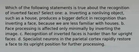 Which of the following statements is true about the recognition of inverted faces? Select one: a. Inverting a nonliving object, such as a house, produces a bigger deficit in recognition than inverting a face, because we are less familiar with houses. b. Face processing is affected only minimally by inverting the image. c. Recognition of inverted faces is harder than for upright faces. d. Specialist neurons in the parietal cortex rapidly restore a face to its upright position for further processing.