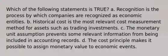 Which of the following statements is TRUE? a. Recognition is the process by which companies are recognized as economic entities. b. Historical cost is the most relevant cost measurement method for assets such as trading investments. c. The monetary unit assumption prevents some relevant information from being included in accounting records. d. The cost principle makes it possible to assign monetary value to economic events.