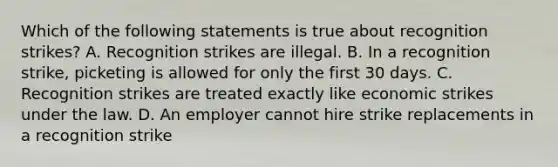 Which of the following statements is true about recognition strikes? A. Recognition strikes are illegal. B. In a recognition strike, picketing is allowed for only the first 30 days. C. Recognition strikes are treated exactly like economic strikes under the law. D. An employer cannot hire strike replacements in a recognition strike