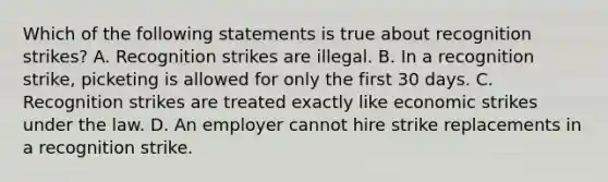 Which of the following statements is true about recognition strikes? A. Recognition strikes are illegal. B. In a recognition strike, picketing is allowed for only the first 30 days. C. Recognition strikes are treated exactly like economic strikes under the law. D. An employer cannot hire strike replacements in a recognition strike.