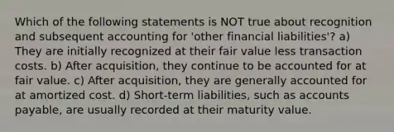 Which of the following statements is NOT true about recognition and subsequent accounting for 'other financial liabilities'? a) They are initially recognized at their fair value less transaction costs. b) After acquisition, they continue to be accounted for at fair value. c) After acquisition, they are generally accounted for at amortized cost. d) Short-term liabilities, such as accounts payable, are usually recorded at their maturity value.