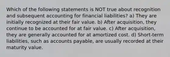 Which of the following statements is NOT true about recognition and subsequent accounting for financial liabilities? a) They are initially recognized at their fair value. b) After acquisition, they continue to be accounted for at fair value. c) After acquisition, they are generally accounted for at amortized cost. d) Short-term liabilities, such as accounts payable, are usually recorded at their maturity value.