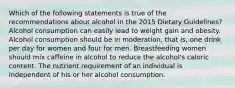 Which of the following statements is true of the recommendations about alcohol in the 2015 Dietary Guidelines? Alcohol consumption can easily lead to weight gain and obesity. Alcohol consumption should be in moderation, that is, one drink per day for women and four for men. Breastfeeding women should mix caffeine in alcohol to reduce the alcohol's caloric content. The nutrient requirement of an individual is independent of his or her alcohol consumption.