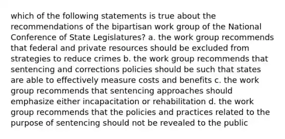 which of the following statements is true about the recommendations of the bipartisan work group of the National Conference of State Legislatures? a. the work group recommends that federal and private resources should be excluded from strategies to reduce crimes b. the work group recommends that sentencing and corrections policies should be such that states are able to effectively measure costs and benefits c. the work group recommends that sentencing approaches should emphasize either incapacitation or rehabilitation d. the work group recommends that the policies and practices related to the purpose of sentencing should not be revealed to the public