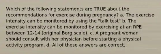 Which of the following statements are TRUE about the recommendations for exercise during pregnancy? a. The exercise intensity can be monitored by using the "talk test" b. The exercise intensity can be monitored by exercising at an RPE between 12-14 (original Borg scale). c. A pregnant woman should consult with her physician before starting a physical activity program. d. All of these answers are correct.