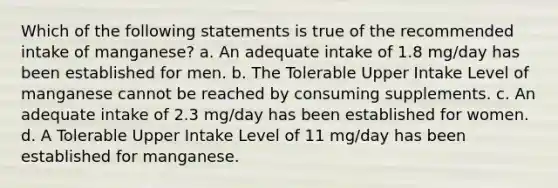 Which of the following statements is true of the recommended intake of manganese? a. An adequate intake of 1.8 mg/day has been established for men. b. The Tolerable Upper Intake Level of manganese cannot be reached by consuming supplements. c. An adequate intake of 2.3 mg/day has been established for women. d. A Tolerable Upper Intake Level of 11 mg/day has been established for manganese.