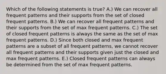 Which of the following statements is true? A.) We can recover all frequent patterns and their supports from the set of closed frequent patterns. B.) We can recover all frequent patterns and their supports from the set of max frequent patterns. C.) The set of closed frequent patterns is always the same as the set of max frequent patterns. D.) Since both closed and max frequent patterns are a subset of all frequent patterns, we cannot recover all frequent patterns and their supports given just the closed and max frequent patterns. E.) Closed frequent patterns can always be determined from the set of max frequent patterns.