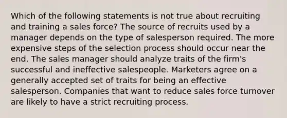 Which of the following statements is not true about recruiting and training a sales force? The source of recruits used by a manager depends on the type of salesperson required. The more expensive steps of the selection process should occur near the end. The sales manager should analyze traits of the firm's successful and ineffective salespeople. Marketers agree on a generally accepted set of traits for being an effective salesperson. Companies that want to reduce sales force turnover are likely to have a strict recruiting process.