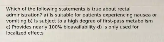 Which of the following statements is true about rectal administration? a) Is suitable for patients experiencing nausea or vomiting b) Is subject to a high degree of first-pass metabolism c) Provides nearly 100% bioavailability d) Is only used for localized effects