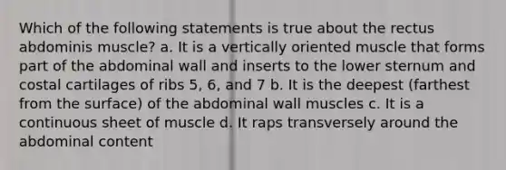 Which of the following statements is true about the rectus abdominis muscle? a. It is a vertically oriented muscle that forms part of the abdominal wall and inserts to the lower sternum and costal cartilages of ribs 5, 6, and 7 b. It is the deepest (farthest from the surface) of the abdominal wall muscles c. It is a continuous sheet of muscle d. It raps transversely around the abdominal content