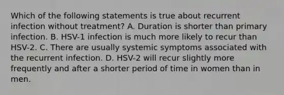 Which of the following statements is true about recurrent infection without treatment? A. Duration is shorter than primary infection. B. HSV-1 infection is much more likely to recur than HSV-2. C. There are usually systemic symptoms associated with the recurrent infection. D. HSV-2 will recur slightly more frequently and after a shorter period of time in women than in men.