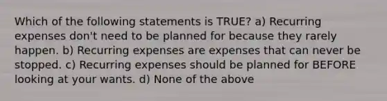 Which of the following statements is TRUE? a) Recurring expenses don't need to be planned for because they rarely happen. b) Recurring expenses are expenses that can never be stopped. c) Recurring expenses should be planned for BEFORE looking at your wants. d) None of the above