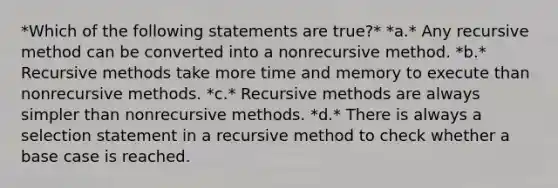 *Which of the following statements are true?* *a.* Any recursive method can be converted into a nonrecursive method. *b.* Recursive methods take more time and memory to execute than nonrecursive methods. *c.* Recursive methods are always simpler than nonrecursive methods. *d.* There is always a selection statement in a recursive method to check whether a base case is reached.