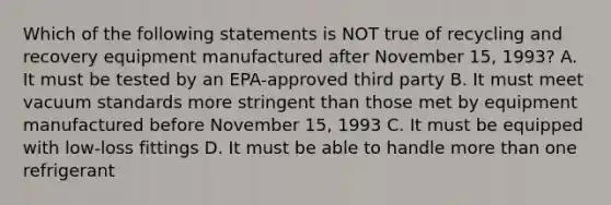 Which of the following statements is NOT true of recycling and recovery equipment manufactured after November 15, 1993? A. It must be tested by an EPA-approved third party B. It must meet vacuum standards more stringent than those met by equipment manufactured before November 15, 1993 C. It must be equipped with low-loss fittings D. It must be able to handle more than one refrigerant