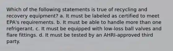 Which of the following statements is true of recycling and recovery equipment? a. It must be labeled as certified to meet EPA's requirements. b. It must be able to handle more than one refrigerant. c. It must be equipped with low-loss ball valves and flare fittings. d. It must be tested by an AHRI-approved third party.