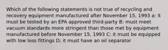 Which of the following statements is not true of recycling and recovery equipment manufactured after November 15, 1993 a: it must be tested by an EPA approved third-party B: must meet vacuum standards more stringent than those met by equipment manufactured before November 15, 1993 C: it must be equipped with low loss fittings D; it must have an oil separator