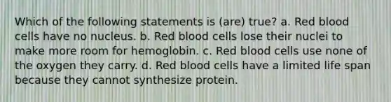 Which of the following statements is (are) true? a. Red blood cells have no nucleus. b. Red blood cells lose their nuclei to make more room for hemoglobin. c. Red blood cells use none of the oxygen they carry. d. Red blood cells have a limited life span because they cannot synthesize protein.