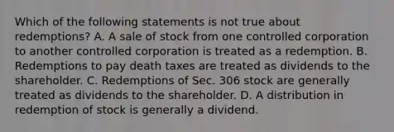 Which of the following statements is not true about​ redemptions? A. A sale of stock from one controlled corporation to another controlled corporation is treated as a redemption. B. Redemptions to pay death taxes are treated as dividends to the shareholder. C. Redemptions of Sec. 306 stock are generally treated as dividends to the shareholder. D. A distribution in redemption of stock is generally a dividend.