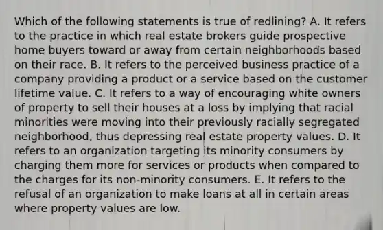 Which of the following statements is true of redlining? A. It refers to the practice in which real estate brokers guide prospective home buyers toward or away from certain neighborhoods based on their race. B. It refers to the perceived business practice of a company providing a product or a service based on the customer lifetime value. C. It refers to a way of encouraging white owners of property to sell their houses at a loss by implying that racial minorities were moving into their previously racially segregated neighborhood, thus depressing real estate property values. D. It refers to an organization targeting its minority consumers by charging them more for services or products when compared to the charges for its non-minority consumers. E. It refers to the refusal of an organization to make loans at all in certain areas where property values are low.