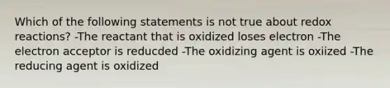 Which of the following statements is not true about redox reactions? -The reactant that is oxidized loses electron -The electron acceptor is reducded -The oxidizing agent is oxiized -The reducing agent is oxidized