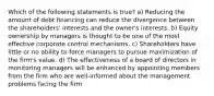 Which of the following statements is true? a) Reducing the amount of debt financing can reduce the divergence between the shareholders' interests and the owner's interests. b) Equity ownership by managers is thought to be one of the most effective corporate control mechanisms. c) Shareholders have little or no ability to force managers to pursue maximization of the firm's value. d) The effectiveness of a board of directors in monitoring managers will be enhanced by appointing members from the firm who are well-informed about the management problems facing the firm.