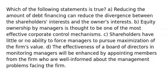 Which of the following statements is true? a) Reducing the amount of debt financing can reduce the divergence between the shareholders' interests and the owner's interests. b) Equity ownership by managers is thought to be one of the most effective corporate control mechanisms. c) Shareholders have little or no ability to force managers to pursue maximization of the firm's value. d) The effectiveness of a board of directors in monitoring managers will be enhanced by appointing members from the firm who are well-informed about the management problems facing the firm.