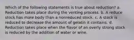 Which of the following statements is true about reduction? a. Reduction takes place during the venting process. b. A reduce stock has more body than a nonreduced stock. c. A stock is reduced to decrease the amount of gelatin it contains. d. Reduction takes place when the flavor of an overly strong stock is reduced by the addition of water or wine.