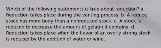 Which of the following statements is true about reduction? a. Reduction takes place during the venting process. b. A reduce stock has more body than a nonreduced stock. c. A stock is reduced to decrease the amount of gelatin it contains. d. Reduction takes place when the flavor of an overly strong stock is reduced by the addition of water or wine.