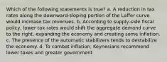 Which of the following statements is true? a. A reduction in tax rates along the downward-sloping portion of the Laffer curve would increase tax revenues. b. According to supply-side fiscal policy, lower tax rates would shift the aggregate demand curve to the right, expanding the economy and creating some inflation. c. The presence of the automatic stabilizers tends to destabilize the economy. d. To combat inflation, Keynesians recommend lower taxes and greater government