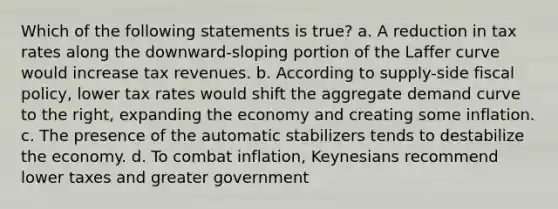 Which of the following statements is true? a. A reduction in tax rates along the downward-sloping portion of the Laffer curve would increase tax revenues. b. According to supply-side fiscal policy, lower tax rates would shift the aggregate demand curve to the right, expanding the economy and creating some inflation. c. The presence of the automatic stabilizers tends to destabilize the economy. d. To combat inflation, Keynesians recommend lower taxes and greater government