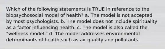 Which of the following statements is TRUE in reference to the biopsychosocial model of health? a. The model is not accepted by most psychologists. b. The model does not include spirituality as a factor influencing health. c. The model is also called the "wellness model." d. The model addresses environmental determinants of health such as air quality and pollutants.